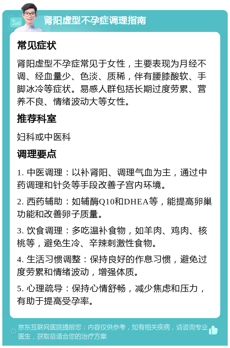 肾阳虚型不孕症调理指南 常见症状 肾阳虚型不孕症常见于女性，主要表现为月经不调、经血量少、色淡、质稀，伴有腰膝酸软、手脚冰冷等症状。易感人群包括长期过度劳累、营养不良、情绪波动大等女性。 推荐科室 妇科或中医科 调理要点 1. 中医调理：以补肾阳、调理气血为主，通过中药调理和针灸等手段改善子宫内环境。 2. 西药辅助：如辅酶Q10和DHEA等，能提高卵巢功能和改善卵子质量。 3. 饮食调理：多吃温补食物，如羊肉、鸡肉、核桃等，避免生冷、辛辣刺激性食物。 4. 生活习惯调整：保持良好的作息习惯，避免过度劳累和情绪波动，增强体质。 5. 心理疏导：保持心情舒畅，减少焦虑和压力，有助于提高受孕率。