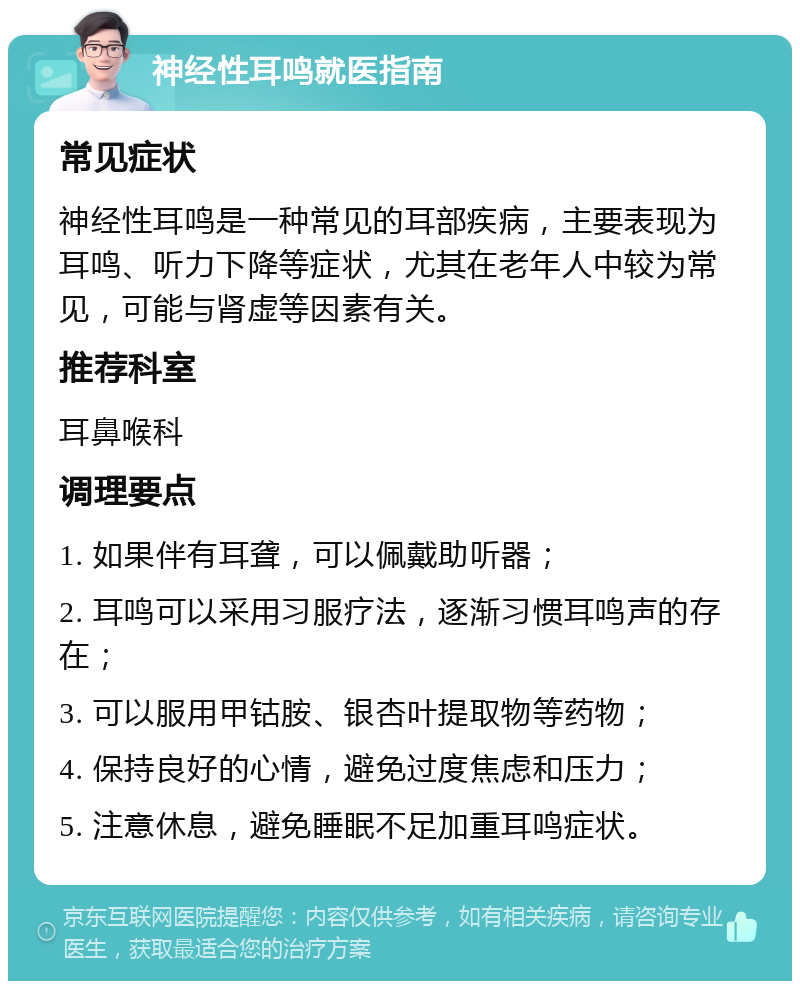 神经性耳鸣就医指南 常见症状 神经性耳鸣是一种常见的耳部疾病，主要表现为耳鸣、听力下降等症状，尤其在老年人中较为常见，可能与肾虚等因素有关。 推荐科室 耳鼻喉科 调理要点 1. 如果伴有耳聋，可以佩戴助听器； 2. 耳鸣可以采用习服疗法，逐渐习惯耳鸣声的存在； 3. 可以服用甲钴胺、银杏叶提取物等药物； 4. 保持良好的心情，避免过度焦虑和压力； 5. 注意休息，避免睡眠不足加重耳鸣症状。