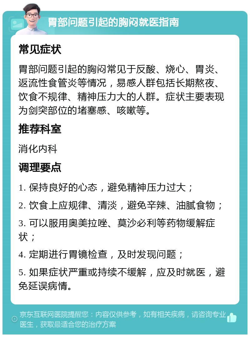 胃部问题引起的胸闷就医指南 常见症状 胃部问题引起的胸闷常见于反酸、烧心、胃炎、返流性食管炎等情况，易感人群包括长期熬夜、饮食不规律、精神压力大的人群。症状主要表现为剑突部位的堵塞感、咳嗽等。 推荐科室 消化内科 调理要点 1. 保持良好的心态，避免精神压力过大； 2. 饮食上应规律、清淡，避免辛辣、油腻食物； 3. 可以服用奥美拉唑、莫沙必利等药物缓解症状； 4. 定期进行胃镜检查，及时发现问题； 5. 如果症状严重或持续不缓解，应及时就医，避免延误病情。