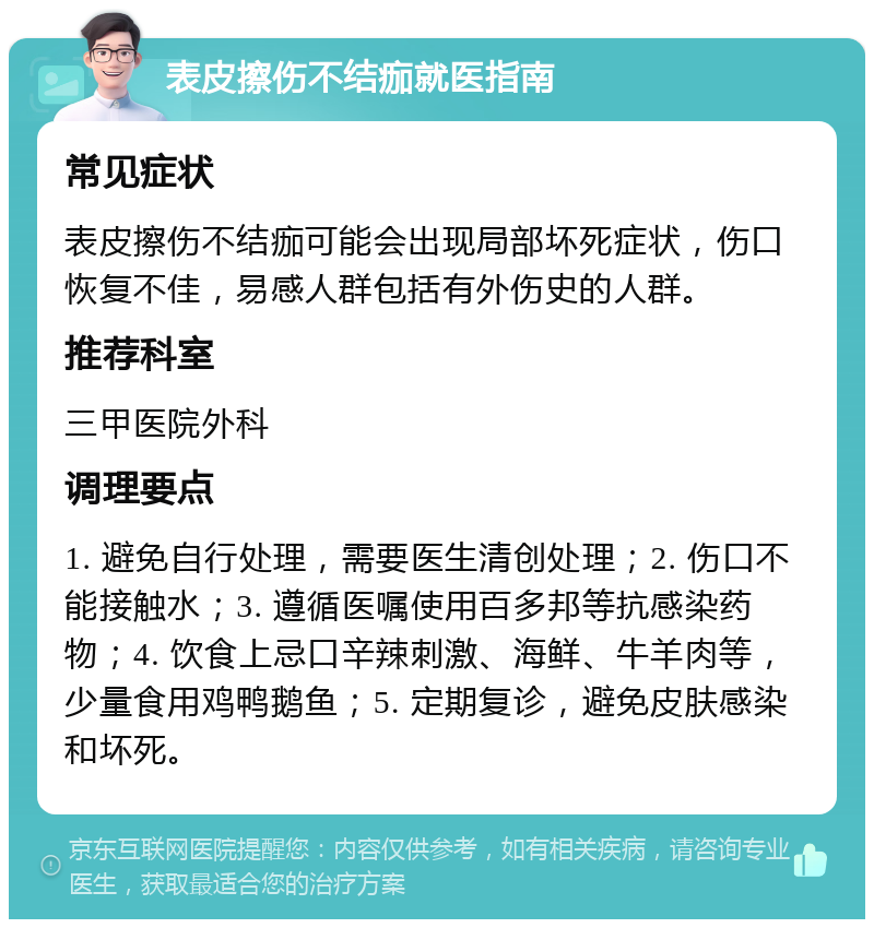 表皮擦伤不结痂就医指南 常见症状 表皮擦伤不结痂可能会出现局部坏死症状，伤口恢复不佳，易感人群包括有外伤史的人群。 推荐科室 三甲医院外科 调理要点 1. 避免自行处理，需要医生清创处理；2. 伤口不能接触水；3. 遵循医嘱使用百多邦等抗感染药物；4. 饮食上忌口辛辣刺激、海鲜、牛羊肉等，少量食用鸡鸭鹅鱼；5. 定期复诊，避免皮肤感染和坏死。