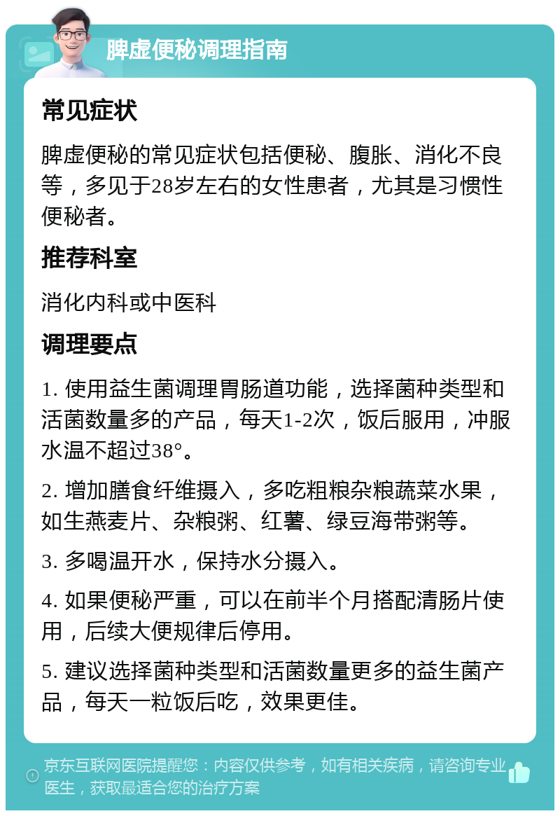 脾虚便秘调理指南 常见症状 脾虚便秘的常见症状包括便秘、腹胀、消化不良等，多见于28岁左右的女性患者，尤其是习惯性便秘者。 推荐科室 消化内科或中医科 调理要点 1. 使用益生菌调理胃肠道功能，选择菌种类型和活菌数量多的产品，每天1-2次，饭后服用，冲服水温不超过38°。 2. 增加膳食纤维摄入，多吃粗粮杂粮蔬菜水果，如生燕麦片、杂粮粥、红薯、绿豆海带粥等。 3. 多喝温开水，保持水分摄入。 4. 如果便秘严重，可以在前半个月搭配清肠片使用，后续大便规律后停用。 5. 建议选择菌种类型和活菌数量更多的益生菌产品，每天一粒饭后吃，效果更佳。