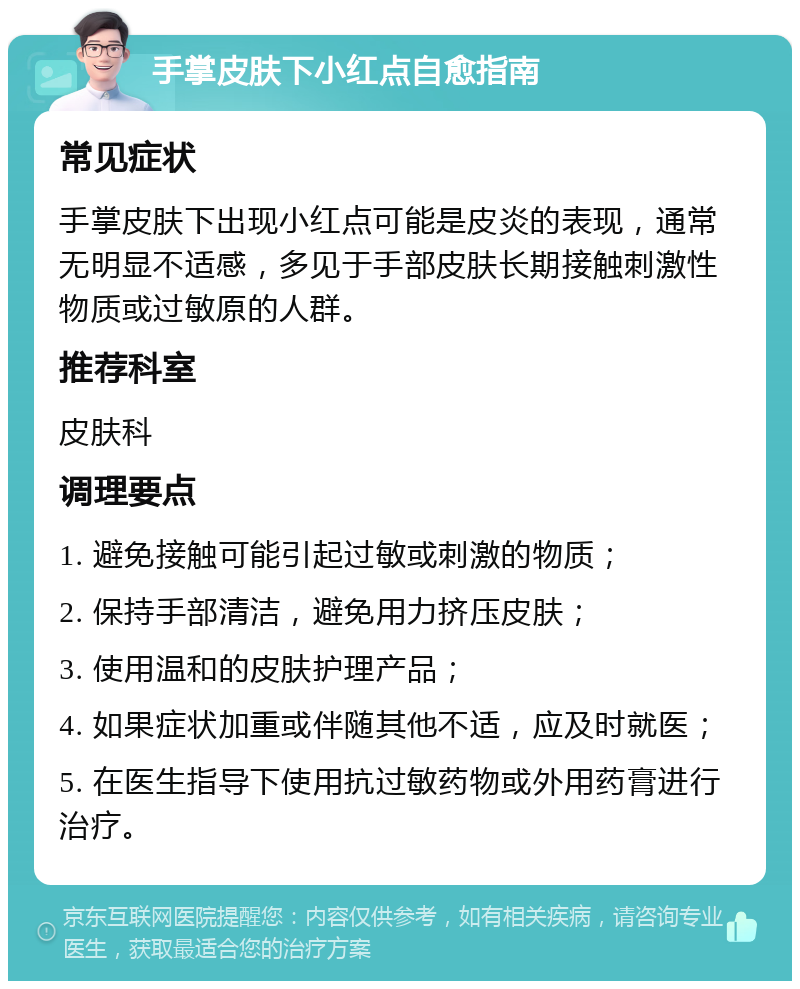 手掌皮肤下小红点自愈指南 常见症状 手掌皮肤下出现小红点可能是皮炎的表现，通常无明显不适感，多见于手部皮肤长期接触刺激性物质或过敏原的人群。 推荐科室 皮肤科 调理要点 1. 避免接触可能引起过敏或刺激的物质； 2. 保持手部清洁，避免用力挤压皮肤； 3. 使用温和的皮肤护理产品； 4. 如果症状加重或伴随其他不适，应及时就医； 5. 在医生指导下使用抗过敏药物或外用药膏进行治疗。