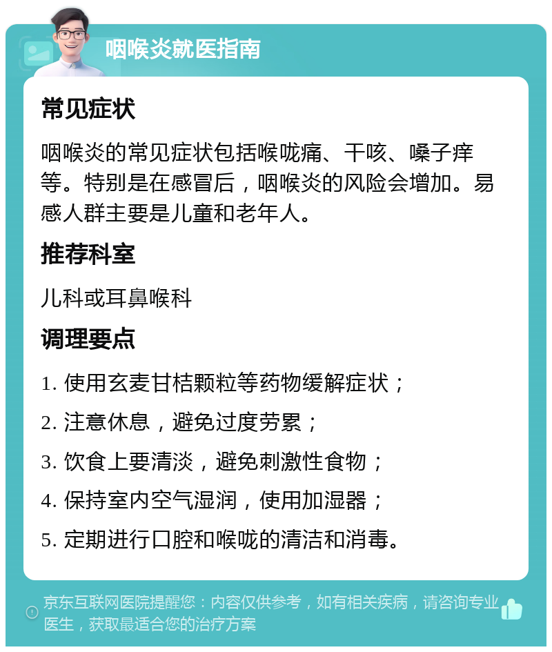 咽喉炎就医指南 常见症状 咽喉炎的常见症状包括喉咙痛、干咳、嗓子痒等。特别是在感冒后，咽喉炎的风险会增加。易感人群主要是儿童和老年人。 推荐科室 儿科或耳鼻喉科 调理要点 1. 使用玄麦甘桔颗粒等药物缓解症状； 2. 注意休息，避免过度劳累； 3. 饮食上要清淡，避免刺激性食物； 4. 保持室内空气湿润，使用加湿器； 5. 定期进行口腔和喉咙的清洁和消毒。