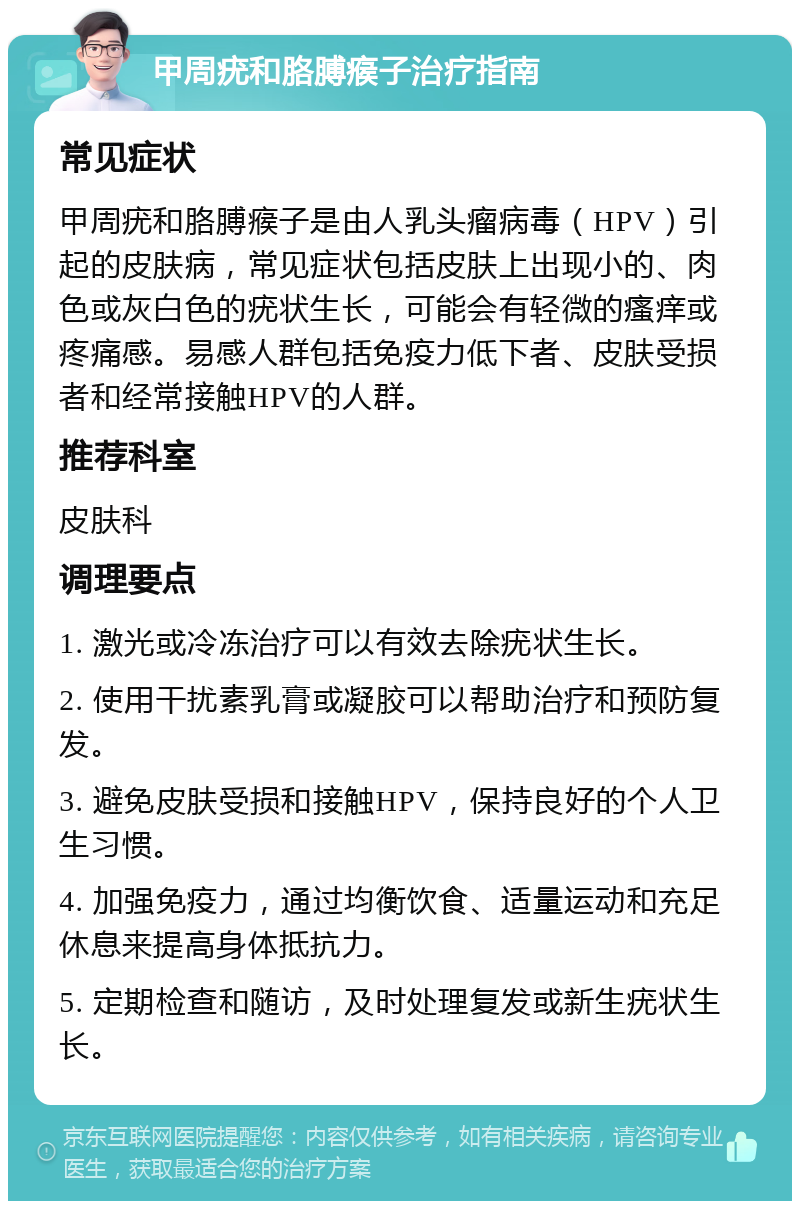 甲周疣和胳膊瘊子治疗指南 常见症状 甲周疣和胳膊瘊子是由人乳头瘤病毒（HPV）引起的皮肤病，常见症状包括皮肤上出现小的、肉色或灰白色的疣状生长，可能会有轻微的瘙痒或疼痛感。易感人群包括免疫力低下者、皮肤受损者和经常接触HPV的人群。 推荐科室 皮肤科 调理要点 1. 激光或冷冻治疗可以有效去除疣状生长。 2. 使用干扰素乳膏或凝胶可以帮助治疗和预防复发。 3. 避免皮肤受损和接触HPV，保持良好的个人卫生习惯。 4. 加强免疫力，通过均衡饮食、适量运动和充足休息来提高身体抵抗力。 5. 定期检查和随访，及时处理复发或新生疣状生长。