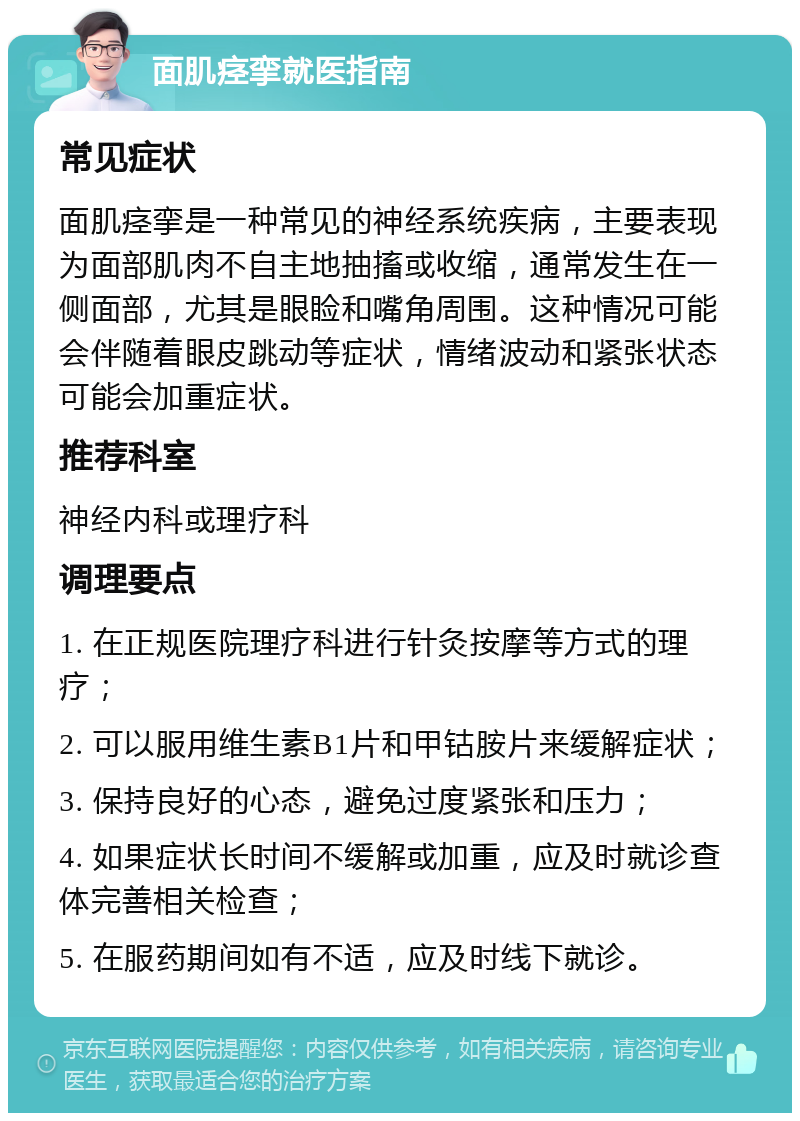 面肌痉挛就医指南 常见症状 面肌痉挛是一种常见的神经系统疾病，主要表现为面部肌肉不自主地抽搐或收缩，通常发生在一侧面部，尤其是眼睑和嘴角周围。这种情况可能会伴随着眼皮跳动等症状，情绪波动和紧张状态可能会加重症状。 推荐科室 神经内科或理疗科 调理要点 1. 在正规医院理疗科进行针灸按摩等方式的理疗； 2. 可以服用维生素B1片和甲钴胺片来缓解症状； 3. 保持良好的心态，避免过度紧张和压力； 4. 如果症状长时间不缓解或加重，应及时就诊查体完善相关检查； 5. 在服药期间如有不适，应及时线下就诊。