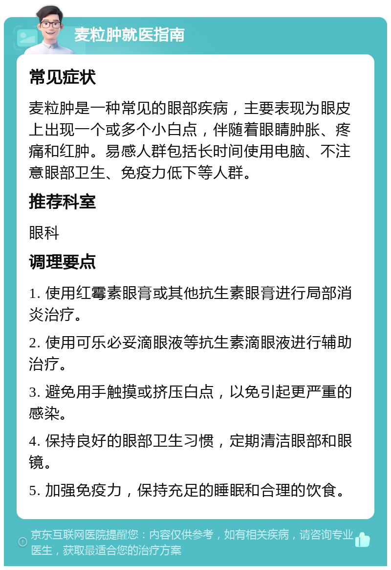 麦粒肿就医指南 常见症状 麦粒肿是一种常见的眼部疾病，主要表现为眼皮上出现一个或多个小白点，伴随着眼睛肿胀、疼痛和红肿。易感人群包括长时间使用电脑、不注意眼部卫生、免疫力低下等人群。 推荐科室 眼科 调理要点 1. 使用红霉素眼膏或其他抗生素眼膏进行局部消炎治疗。 2. 使用可乐必妥滴眼液等抗生素滴眼液进行辅助治疗。 3. 避免用手触摸或挤压白点，以免引起更严重的感染。 4. 保持良好的眼部卫生习惯，定期清洁眼部和眼镜。 5. 加强免疫力，保持充足的睡眠和合理的饮食。