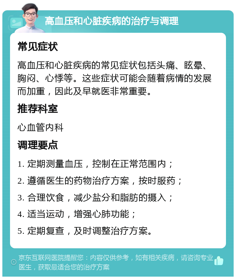 高血压和心脏疾病的治疗与调理 常见症状 高血压和心脏疾病的常见症状包括头痛、眩晕、胸闷、心悸等。这些症状可能会随着病情的发展而加重，因此及早就医非常重要。 推荐科室 心血管内科 调理要点 1. 定期测量血压，控制在正常范围内； 2. 遵循医生的药物治疗方案，按时服药； 3. 合理饮食，减少盐分和脂肪的摄入； 4. 适当运动，增强心肺功能； 5. 定期复查，及时调整治疗方案。