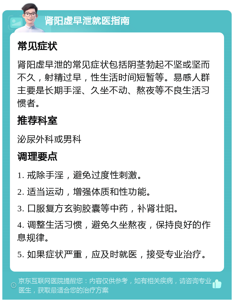 肾阳虚早泄就医指南 常见症状 肾阳虚早泄的常见症状包括阴茎勃起不坚或坚而不久，射精过早，性生活时间短暂等。易感人群主要是长期手淫、久坐不动、熬夜等不良生活习惯者。 推荐科室 泌尿外科或男科 调理要点 1. 戒除手淫，避免过度性刺激。 2. 适当运动，增强体质和性功能。 3. 口服复方玄驹胶囊等中药，补肾壮阳。 4. 调整生活习惯，避免久坐熬夜，保持良好的作息规律。 5. 如果症状严重，应及时就医，接受专业治疗。