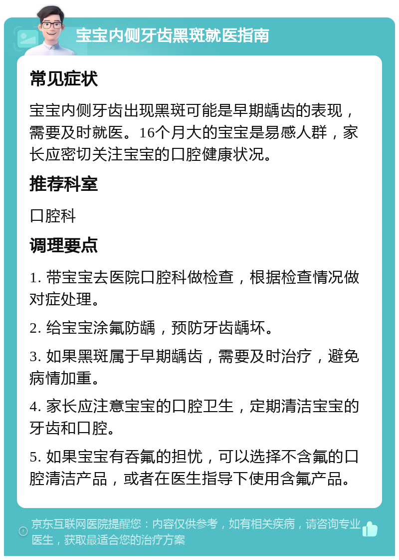 宝宝内侧牙齿黑斑就医指南 常见症状 宝宝内侧牙齿出现黑斑可能是早期龋齿的表现，需要及时就医。16个月大的宝宝是易感人群，家长应密切关注宝宝的口腔健康状况。 推荐科室 口腔科 调理要点 1. 带宝宝去医院口腔科做检查，根据检查情况做对症处理。 2. 给宝宝涂氟防龋，预防牙齿龋坏。 3. 如果黑斑属于早期龋齿，需要及时治疗，避免病情加重。 4. 家长应注意宝宝的口腔卫生，定期清洁宝宝的牙齿和口腔。 5. 如果宝宝有吞氟的担忧，可以选择不含氟的口腔清洁产品，或者在医生指导下使用含氟产品。