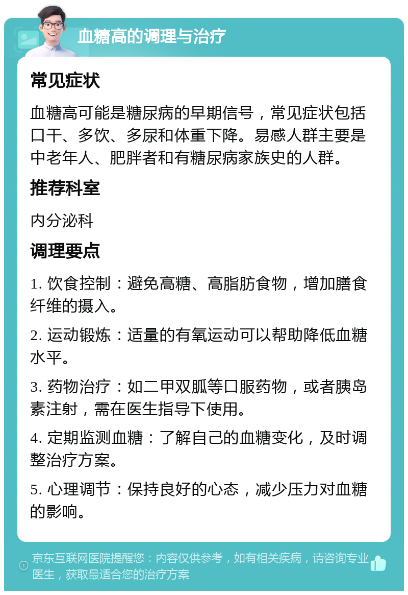 血糖高的调理与治疗 常见症状 血糖高可能是糖尿病的早期信号，常见症状包括口干、多饮、多尿和体重下降。易感人群主要是中老年人、肥胖者和有糖尿病家族史的人群。 推荐科室 内分泌科 调理要点 1. 饮食控制：避免高糖、高脂肪食物，增加膳食纤维的摄入。 2. 运动锻炼：适量的有氧运动可以帮助降低血糖水平。 3. 药物治疗：如二甲双胍等口服药物，或者胰岛素注射，需在医生指导下使用。 4. 定期监测血糖：了解自己的血糖变化，及时调整治疗方案。 5. 心理调节：保持良好的心态，减少压力对血糖的影响。