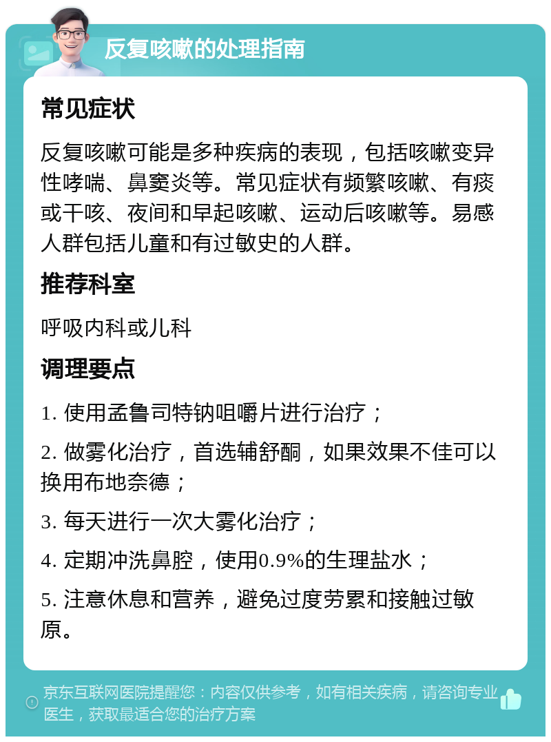 反复咳嗽的处理指南 常见症状 反复咳嗽可能是多种疾病的表现，包括咳嗽变异性哮喘、鼻窦炎等。常见症状有频繁咳嗽、有痰或干咳、夜间和早起咳嗽、运动后咳嗽等。易感人群包括儿童和有过敏史的人群。 推荐科室 呼吸内科或儿科 调理要点 1. 使用孟鲁司特钠咀嚼片进行治疗； 2. 做雾化治疗，首选辅舒酮，如果效果不佳可以换用布地奈德； 3. 每天进行一次大雾化治疗； 4. 定期冲洗鼻腔，使用0.9%的生理盐水； 5. 注意休息和营养，避免过度劳累和接触过敏原。