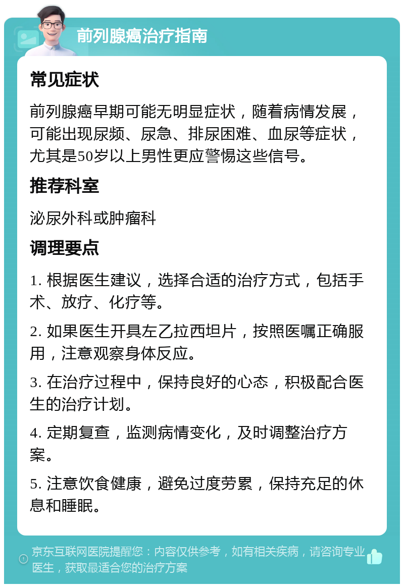 前列腺癌治疗指南 常见症状 前列腺癌早期可能无明显症状，随着病情发展，可能出现尿频、尿急、排尿困难、血尿等症状，尤其是50岁以上男性更应警惕这些信号。 推荐科室 泌尿外科或肿瘤科 调理要点 1. 根据医生建议，选择合适的治疗方式，包括手术、放疗、化疗等。 2. 如果医生开具左乙拉西坦片，按照医嘱正确服用，注意观察身体反应。 3. 在治疗过程中，保持良好的心态，积极配合医生的治疗计划。 4. 定期复查，监测病情变化，及时调整治疗方案。 5. 注意饮食健康，避免过度劳累，保持充足的休息和睡眠。