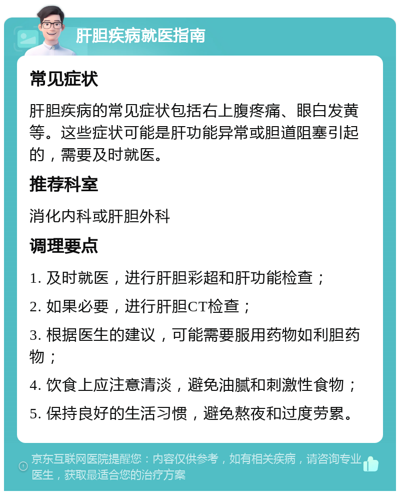 肝胆疾病就医指南 常见症状 肝胆疾病的常见症状包括右上腹疼痛、眼白发黄等。这些症状可能是肝功能异常或胆道阻塞引起的，需要及时就医。 推荐科室 消化内科或肝胆外科 调理要点 1. 及时就医，进行肝胆彩超和肝功能检查； 2. 如果必要，进行肝胆CT检查； 3. 根据医生的建议，可能需要服用药物如利胆药物； 4. 饮食上应注意清淡，避免油腻和刺激性食物； 5. 保持良好的生活习惯，避免熬夜和过度劳累。