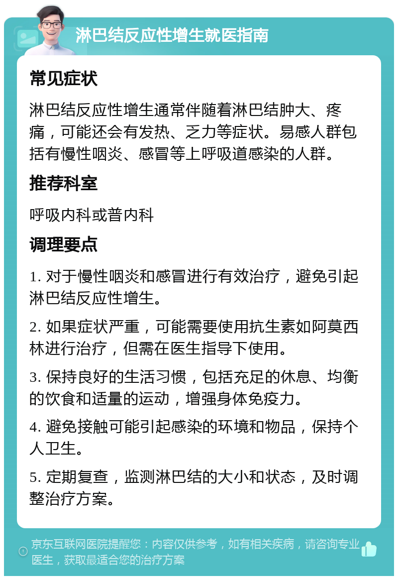 淋巴结反应性增生就医指南 常见症状 淋巴结反应性增生通常伴随着淋巴结肿大、疼痛，可能还会有发热、乏力等症状。易感人群包括有慢性咽炎、感冒等上呼吸道感染的人群。 推荐科室 呼吸内科或普内科 调理要点 1. 对于慢性咽炎和感冒进行有效治疗，避免引起淋巴结反应性增生。 2. 如果症状严重，可能需要使用抗生素如阿莫西林进行治疗，但需在医生指导下使用。 3. 保持良好的生活习惯，包括充足的休息、均衡的饮食和适量的运动，增强身体免疫力。 4. 避免接触可能引起感染的环境和物品，保持个人卫生。 5. 定期复查，监测淋巴结的大小和状态，及时调整治疗方案。