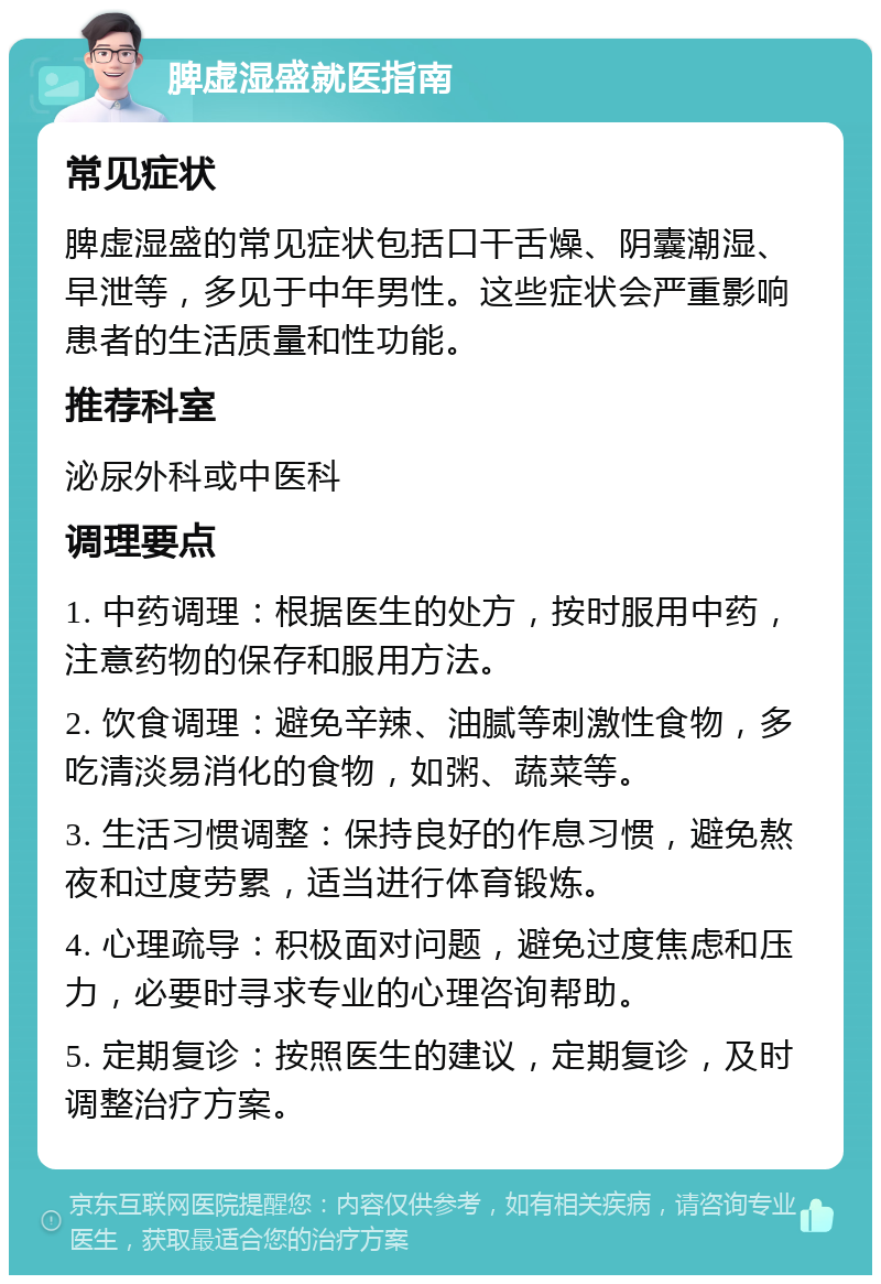 脾虚湿盛就医指南 常见症状 脾虚湿盛的常见症状包括口干舌燥、阴囊潮湿、早泄等，多见于中年男性。这些症状会严重影响患者的生活质量和性功能。 推荐科室 泌尿外科或中医科 调理要点 1. 中药调理：根据医生的处方，按时服用中药，注意药物的保存和服用方法。 2. 饮食调理：避免辛辣、油腻等刺激性食物，多吃清淡易消化的食物，如粥、蔬菜等。 3. 生活习惯调整：保持良好的作息习惯，避免熬夜和过度劳累，适当进行体育锻炼。 4. 心理疏导：积极面对问题，避免过度焦虑和压力，必要时寻求专业的心理咨询帮助。 5. 定期复诊：按照医生的建议，定期复诊，及时调整治疗方案。