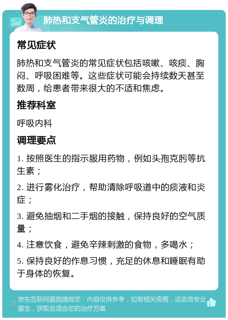 肺热和支气管炎的治疗与调理 常见症状 肺热和支气管炎的常见症状包括咳嗽、咳痰、胸闷、呼吸困难等。这些症状可能会持续数天甚至数周，给患者带来很大的不适和焦虑。 推荐科室 呼吸内科 调理要点 1. 按照医生的指示服用药物，例如头孢克肟等抗生素； 2. 进行雾化治疗，帮助清除呼吸道中的痰液和炎症； 3. 避免抽烟和二手烟的接触，保持良好的空气质量； 4. 注意饮食，避免辛辣刺激的食物，多喝水； 5. 保持良好的作息习惯，充足的休息和睡眠有助于身体的恢复。