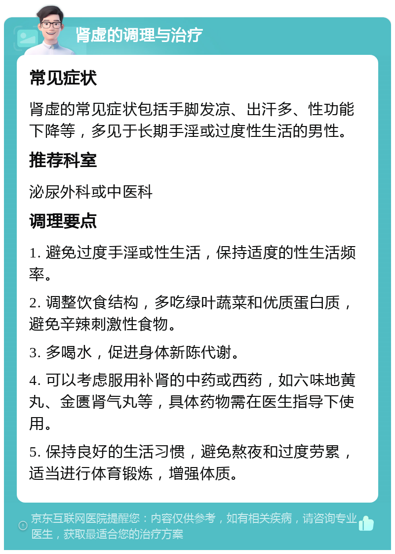 肾虚的调理与治疗 常见症状 肾虚的常见症状包括手脚发凉、出汗多、性功能下降等，多见于长期手淫或过度性生活的男性。 推荐科室 泌尿外科或中医科 调理要点 1. 避免过度手淫或性生活，保持适度的性生活频率。 2. 调整饮食结构，多吃绿叶蔬菜和优质蛋白质，避免辛辣刺激性食物。 3. 多喝水，促进身体新陈代谢。 4. 可以考虑服用补肾的中药或西药，如六味地黄丸、金匮肾气丸等，具体药物需在医生指导下使用。 5. 保持良好的生活习惯，避免熬夜和过度劳累，适当进行体育锻炼，增强体质。