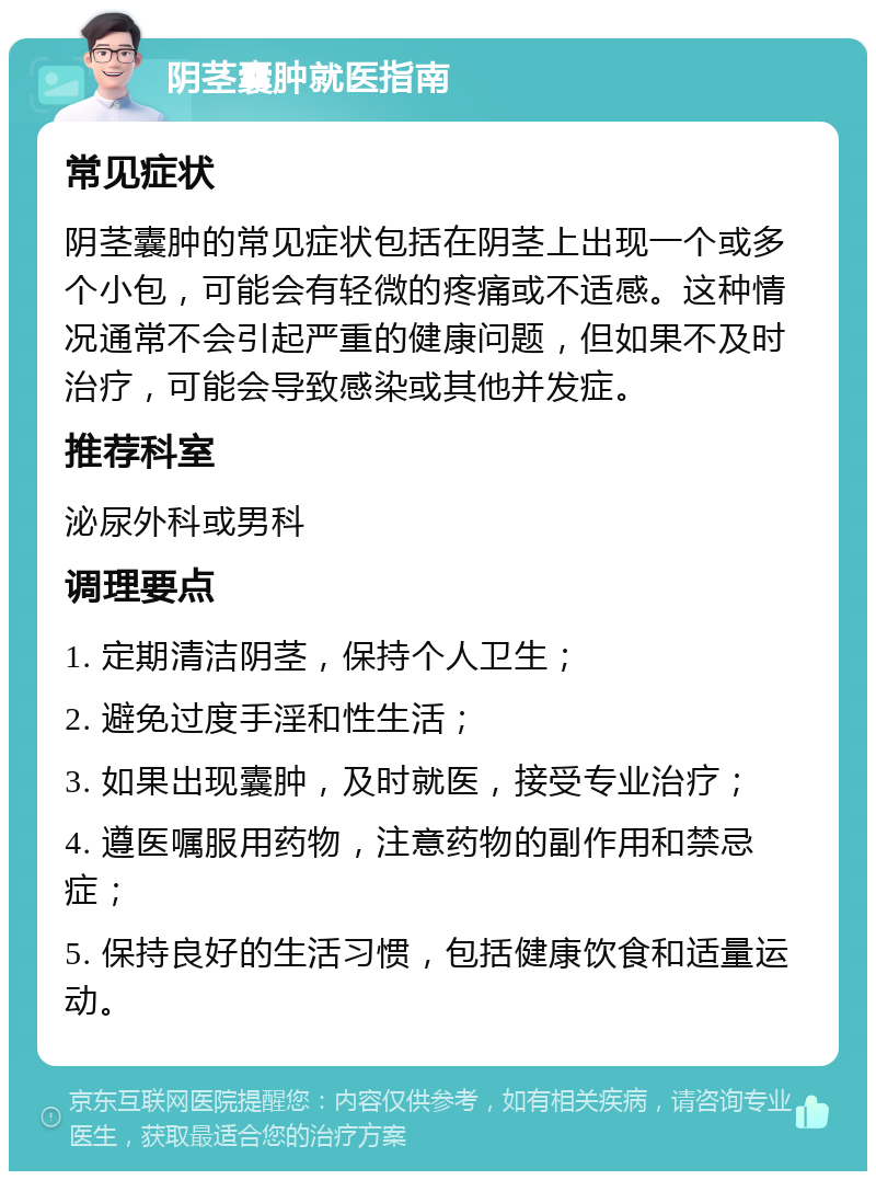 阴茎囊肿就医指南 常见症状 阴茎囊肿的常见症状包括在阴茎上出现一个或多个小包，可能会有轻微的疼痛或不适感。这种情况通常不会引起严重的健康问题，但如果不及时治疗，可能会导致感染或其他并发症。 推荐科室 泌尿外科或男科 调理要点 1. 定期清洁阴茎，保持个人卫生； 2. 避免过度手淫和性生活； 3. 如果出现囊肿，及时就医，接受专业治疗； 4. 遵医嘱服用药物，注意药物的副作用和禁忌症； 5. 保持良好的生活习惯，包括健康饮食和适量运动。