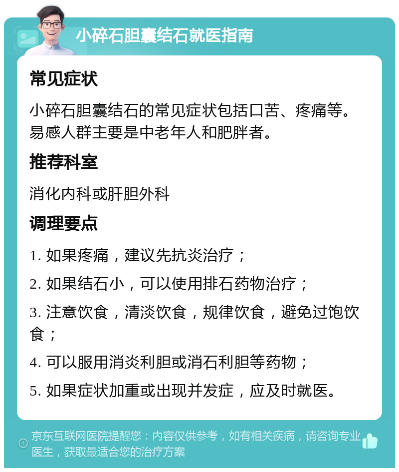 小碎石胆囊结石就医指南 常见症状 小碎石胆囊结石的常见症状包括口苦、疼痛等。易感人群主要是中老年人和肥胖者。 推荐科室 消化内科或肝胆外科 调理要点 1. 如果疼痛，建议先抗炎治疗； 2. 如果结石小，可以使用排石药物治疗； 3. 注意饮食，清淡饮食，规律饮食，避免过饱饮食； 4. 可以服用消炎利胆或消石利胆等药物； 5. 如果症状加重或出现并发症，应及时就医。