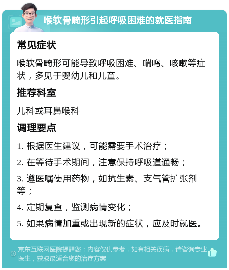 喉软骨畸形引起呼吸困难的就医指南 常见症状 喉软骨畸形可能导致呼吸困难、喘鸣、咳嗽等症状，多见于婴幼儿和儿童。 推荐科室 儿科或耳鼻喉科 调理要点 1. 根据医生建议，可能需要手术治疗； 2. 在等待手术期间，注意保持呼吸道通畅； 3. 遵医嘱使用药物，如抗生素、支气管扩张剂等； 4. 定期复查，监测病情变化； 5. 如果病情加重或出现新的症状，应及时就医。