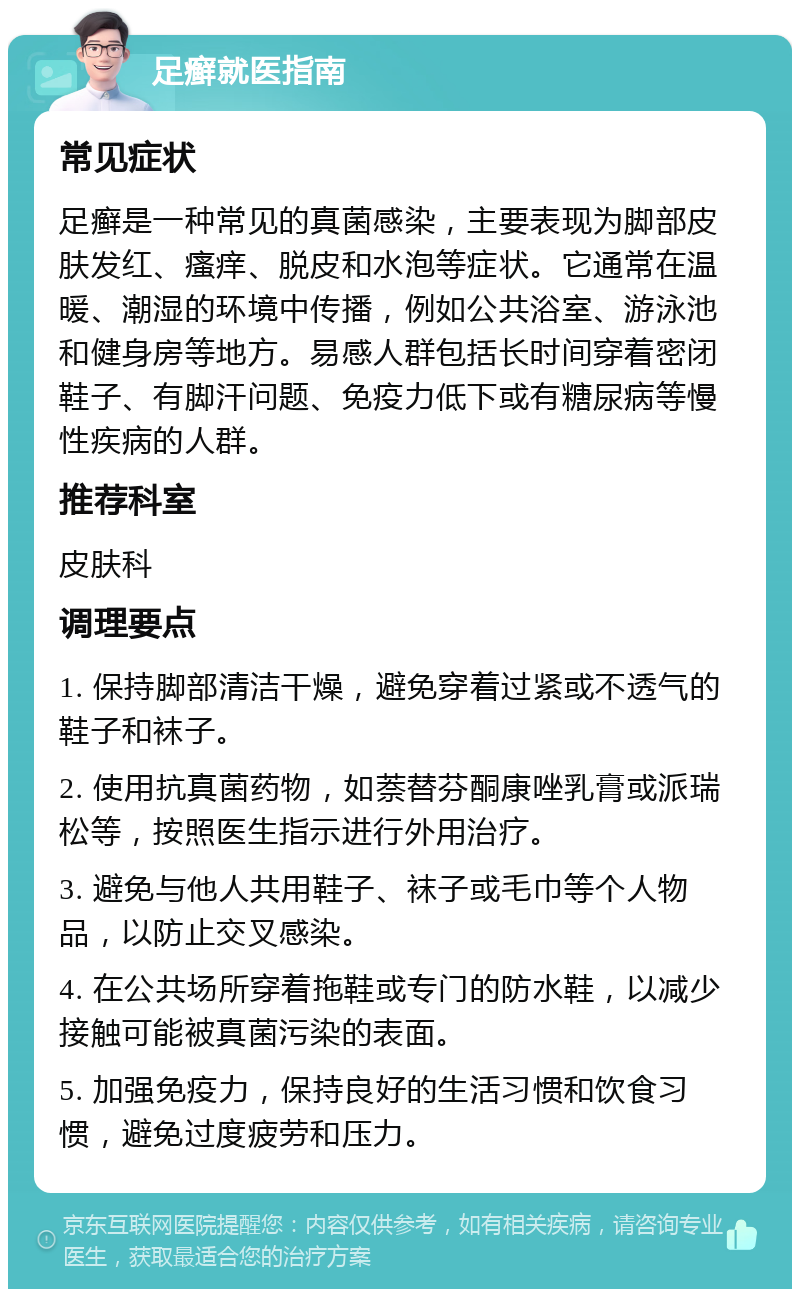 足癣就医指南 常见症状 足癣是一种常见的真菌感染，主要表现为脚部皮肤发红、瘙痒、脱皮和水泡等症状。它通常在温暖、潮湿的环境中传播，例如公共浴室、游泳池和健身房等地方。易感人群包括长时间穿着密闭鞋子、有脚汗问题、免疫力低下或有糖尿病等慢性疾病的人群。 推荐科室 皮肤科 调理要点 1. 保持脚部清洁干燥，避免穿着过紧或不透气的鞋子和袜子。 2. 使用抗真菌药物，如萘替芬酮康唑乳膏或派瑞松等，按照医生指示进行外用治疗。 3. 避免与他人共用鞋子、袜子或毛巾等个人物品，以防止交叉感染。 4. 在公共场所穿着拖鞋或专门的防水鞋，以减少接触可能被真菌污染的表面。 5. 加强免疫力，保持良好的生活习惯和饮食习惯，避免过度疲劳和压力。