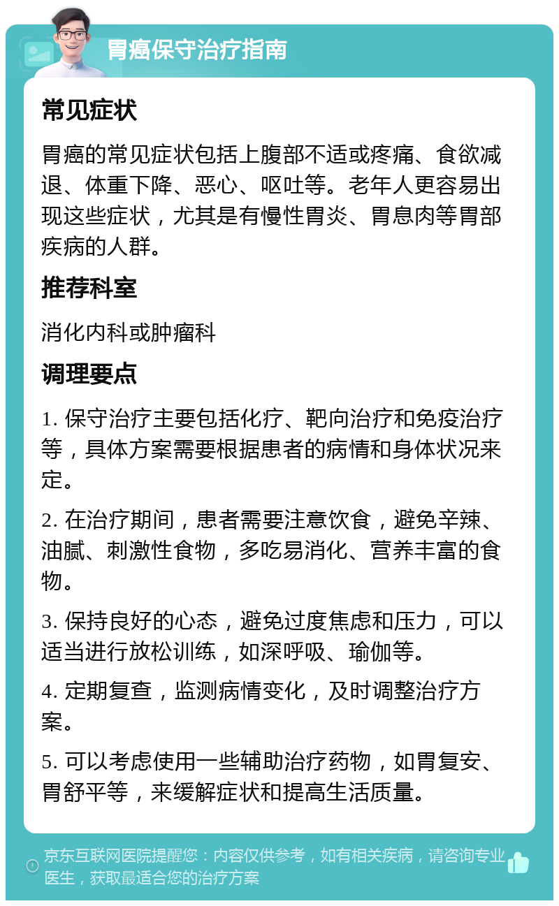 胃癌保守治疗指南 常见症状 胃癌的常见症状包括上腹部不适或疼痛、食欲减退、体重下降、恶心、呕吐等。老年人更容易出现这些症状，尤其是有慢性胃炎、胃息肉等胃部疾病的人群。 推荐科室 消化内科或肿瘤科 调理要点 1. 保守治疗主要包括化疗、靶向治疗和免疫治疗等，具体方案需要根据患者的病情和身体状况来定。 2. 在治疗期间，患者需要注意饮食，避免辛辣、油腻、刺激性食物，多吃易消化、营养丰富的食物。 3. 保持良好的心态，避免过度焦虑和压力，可以适当进行放松训练，如深呼吸、瑜伽等。 4. 定期复查，监测病情变化，及时调整治疗方案。 5. 可以考虑使用一些辅助治疗药物，如胃复安、胃舒平等，来缓解症状和提高生活质量。