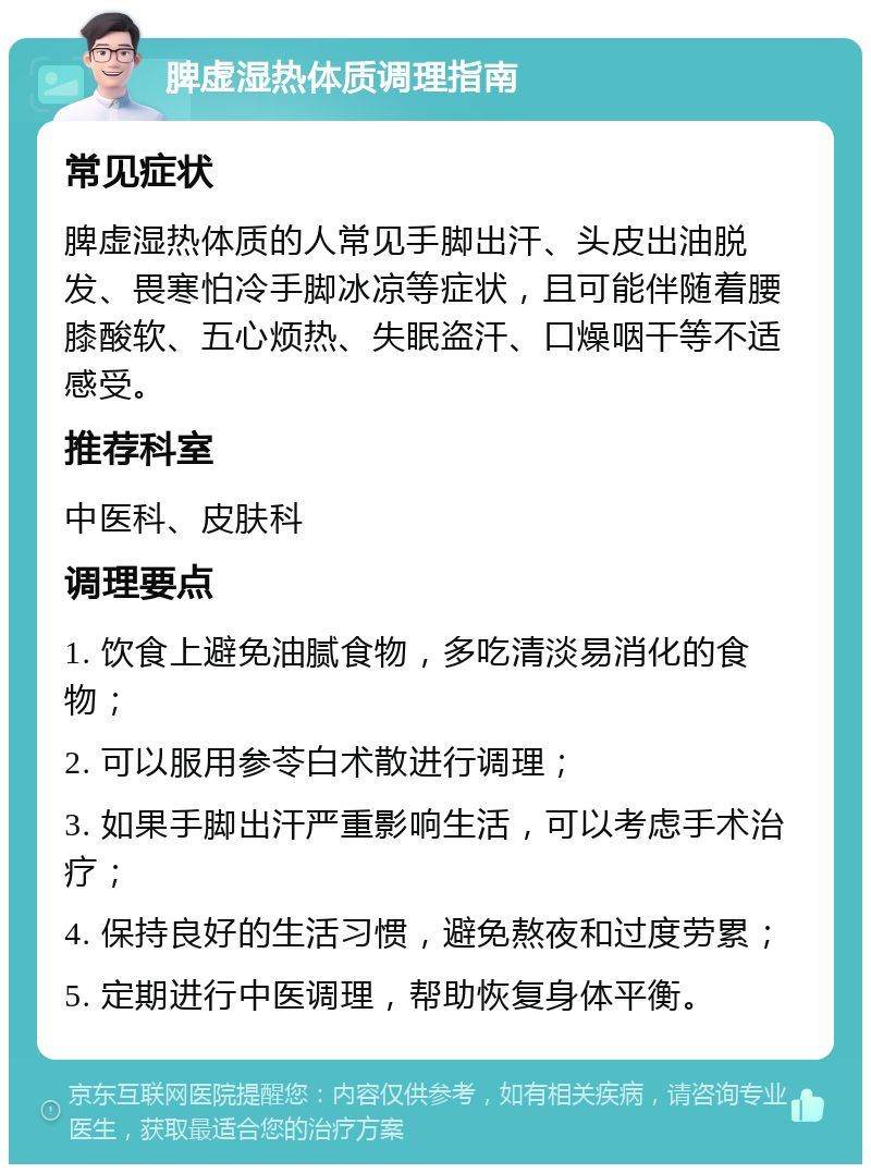 脾虚湿热体质调理指南 常见症状 脾虚湿热体质的人常见手脚出汗、头皮出油脱发、畏寒怕冷手脚冰凉等症状，且可能伴随着腰膝酸软、五心烦热、失眠盗汗、口燥咽干等不适感受。 推荐科室 中医科、皮肤科 调理要点 1. 饮食上避免油腻食物，多吃清淡易消化的食物； 2. 可以服用参苓白术散进行调理； 3. 如果手脚出汗严重影响生活，可以考虑手术治疗； 4. 保持良好的生活习惯，避免熬夜和过度劳累； 5. 定期进行中医调理，帮助恢复身体平衡。