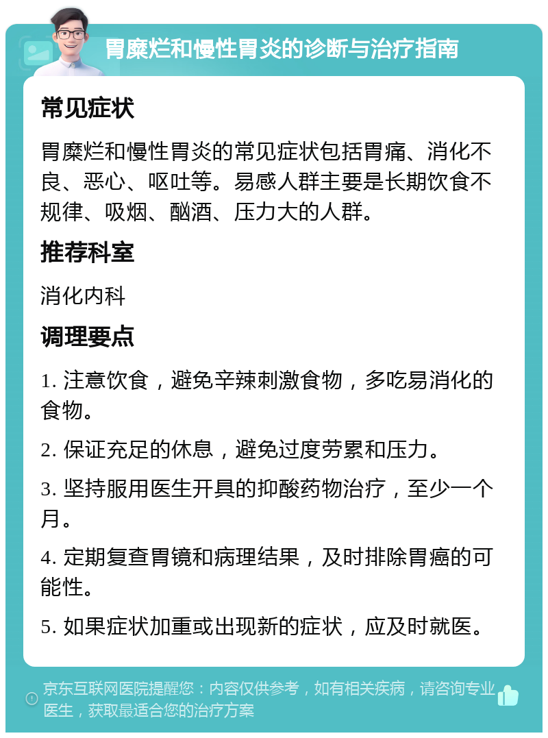 胃糜烂和慢性胃炎的诊断与治疗指南 常见症状 胃糜烂和慢性胃炎的常见症状包括胃痛、消化不良、恶心、呕吐等。易感人群主要是长期饮食不规律、吸烟、酗酒、压力大的人群。 推荐科室 消化内科 调理要点 1. 注意饮食，避免辛辣刺激食物，多吃易消化的食物。 2. 保证充足的休息，避免过度劳累和压力。 3. 坚持服用医生开具的抑酸药物治疗，至少一个月。 4. 定期复查胃镜和病理结果，及时排除胃癌的可能性。 5. 如果症状加重或出现新的症状，应及时就医。