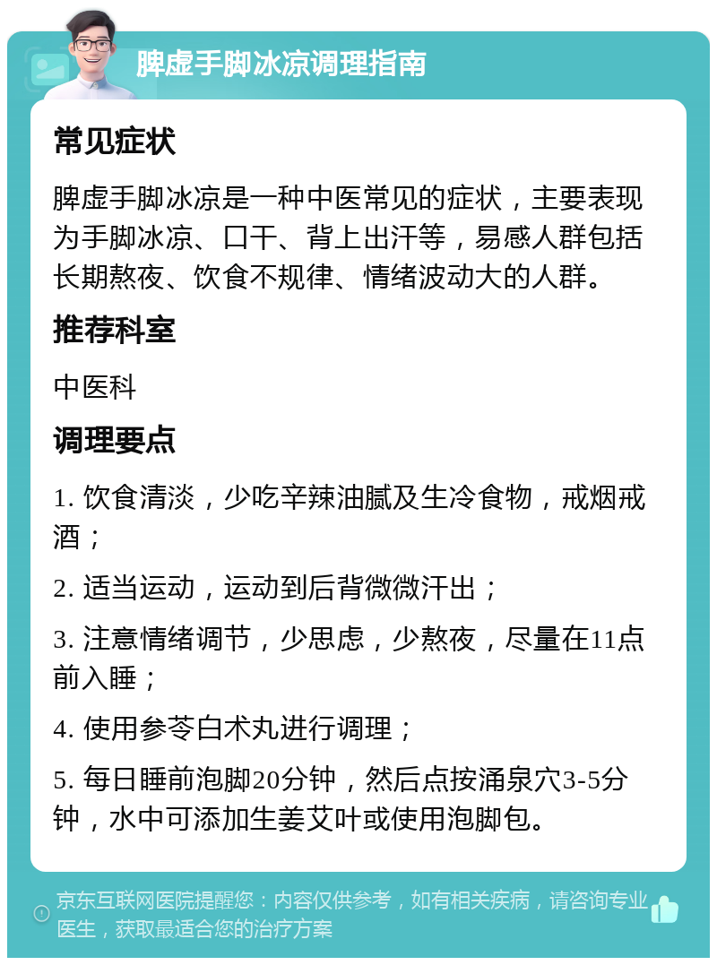 脾虚手脚冰凉调理指南 常见症状 脾虚手脚冰凉是一种中医常见的症状，主要表现为手脚冰凉、口干、背上出汗等，易感人群包括长期熬夜、饮食不规律、情绪波动大的人群。 推荐科室 中医科 调理要点 1. 饮食清淡，少吃辛辣油腻及生冷食物，戒烟戒酒； 2. 适当运动，运动到后背微微汗出； 3. 注意情绪调节，少思虑，少熬夜，尽量在11点前入睡； 4. 使用参苓白术丸进行调理； 5. 每日睡前泡脚20分钟，然后点按涌泉穴3-5分钟，水中可添加生姜艾叶或使用泡脚包。