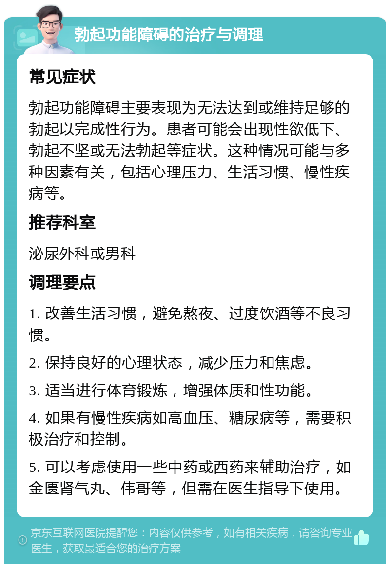 勃起功能障碍的治疗与调理 常见症状 勃起功能障碍主要表现为无法达到或维持足够的勃起以完成性行为。患者可能会出现性欲低下、勃起不坚或无法勃起等症状。这种情况可能与多种因素有关，包括心理压力、生活习惯、慢性疾病等。 推荐科室 泌尿外科或男科 调理要点 1. 改善生活习惯，避免熬夜、过度饮酒等不良习惯。 2. 保持良好的心理状态，减少压力和焦虑。 3. 适当进行体育锻炼，增强体质和性功能。 4. 如果有慢性疾病如高血压、糖尿病等，需要积极治疗和控制。 5. 可以考虑使用一些中药或西药来辅助治疗，如金匮肾气丸、伟哥等，但需在医生指导下使用。