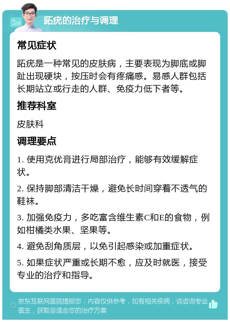 跖疣的治疗与调理 常见症状 跖疣是一种常见的皮肤病，主要表现为脚底或脚趾出现硬块，按压时会有疼痛感。易感人群包括长期站立或行走的人群、免疫力低下者等。 推荐科室 皮肤科 调理要点 1. 使用克优膏进行局部治疗，能够有效缓解症状。 2. 保持脚部清洁干燥，避免长时间穿着不透气的鞋袜。 3. 加强免疫力，多吃富含维生素C和E的食物，例如柑橘类水果、坚果等。 4. 避免刮角质层，以免引起感染或加重症状。 5. 如果症状严重或长期不愈，应及时就医，接受专业的治疗和指导。