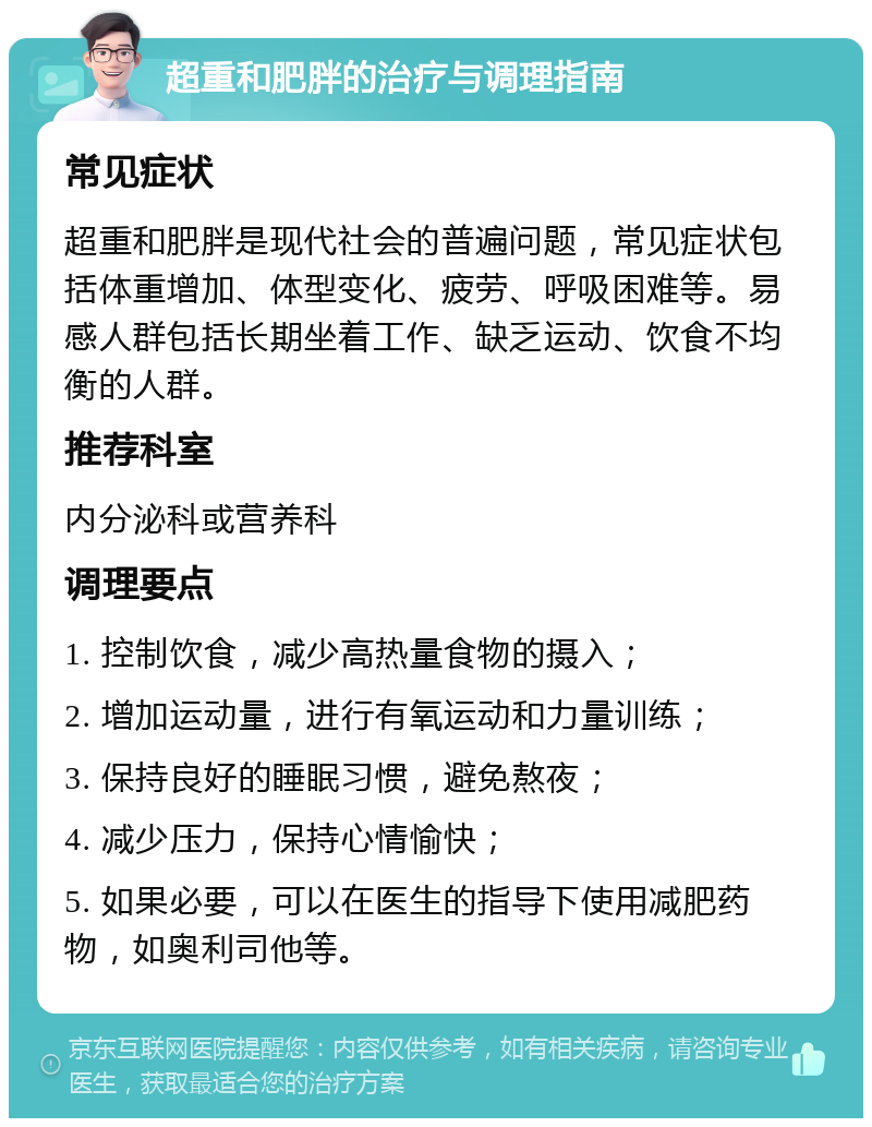 超重和肥胖的治疗与调理指南 常见症状 超重和肥胖是现代社会的普遍问题，常见症状包括体重增加、体型变化、疲劳、呼吸困难等。易感人群包括长期坐着工作、缺乏运动、饮食不均衡的人群。 推荐科室 内分泌科或营养科 调理要点 1. 控制饮食，减少高热量食物的摄入； 2. 增加运动量，进行有氧运动和力量训练； 3. 保持良好的睡眠习惯，避免熬夜； 4. 减少压力，保持心情愉快； 5. 如果必要，可以在医生的指导下使用减肥药物，如奥利司他等。