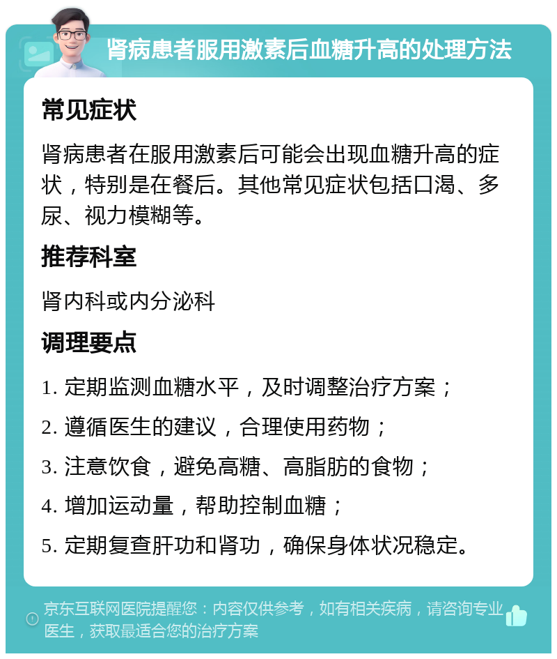 肾病患者服用激素后血糖升高的处理方法 常见症状 肾病患者在服用激素后可能会出现血糖升高的症状，特别是在餐后。其他常见症状包括口渴、多尿、视力模糊等。 推荐科室 肾内科或内分泌科 调理要点 1. 定期监测血糖水平，及时调整治疗方案； 2. 遵循医生的建议，合理使用药物； 3. 注意饮食，避免高糖、高脂肪的食物； 4. 增加运动量，帮助控制血糖； 5. 定期复查肝功和肾功，确保身体状况稳定。