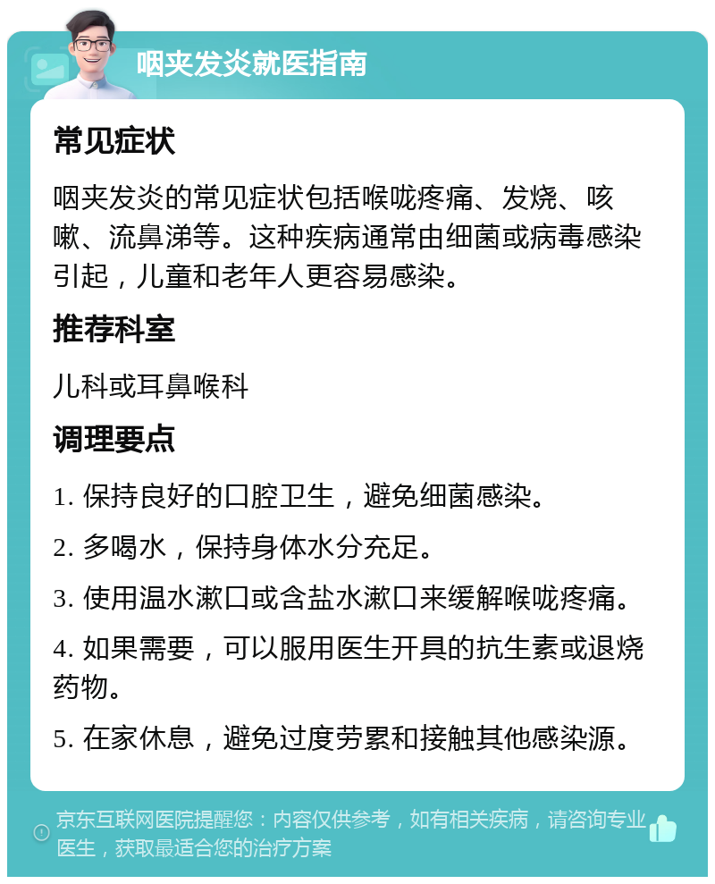 咽夹发炎就医指南 常见症状 咽夹发炎的常见症状包括喉咙疼痛、发烧、咳嗽、流鼻涕等。这种疾病通常由细菌或病毒感染引起，儿童和老年人更容易感染。 推荐科室 儿科或耳鼻喉科 调理要点 1. 保持良好的口腔卫生，避免细菌感染。 2. 多喝水，保持身体水分充足。 3. 使用温水漱口或含盐水漱口来缓解喉咙疼痛。 4. 如果需要，可以服用医生开具的抗生素或退烧药物。 5. 在家休息，避免过度劳累和接触其他感染源。