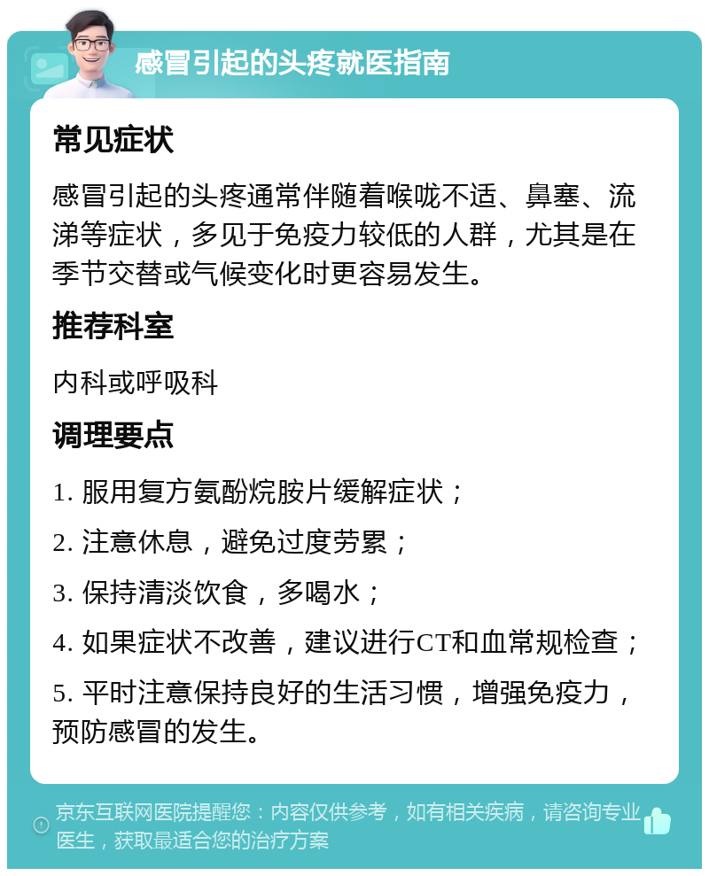 感冒引起的头疼就医指南 常见症状 感冒引起的头疼通常伴随着喉咙不适、鼻塞、流涕等症状，多见于免疫力较低的人群，尤其是在季节交替或气候变化时更容易发生。 推荐科室 内科或呼吸科 调理要点 1. 服用复方氨酚烷胺片缓解症状； 2. 注意休息，避免过度劳累； 3. 保持清淡饮食，多喝水； 4. 如果症状不改善，建议进行CT和血常规检查； 5. 平时注意保持良好的生活习惯，增强免疫力，预防感冒的发生。