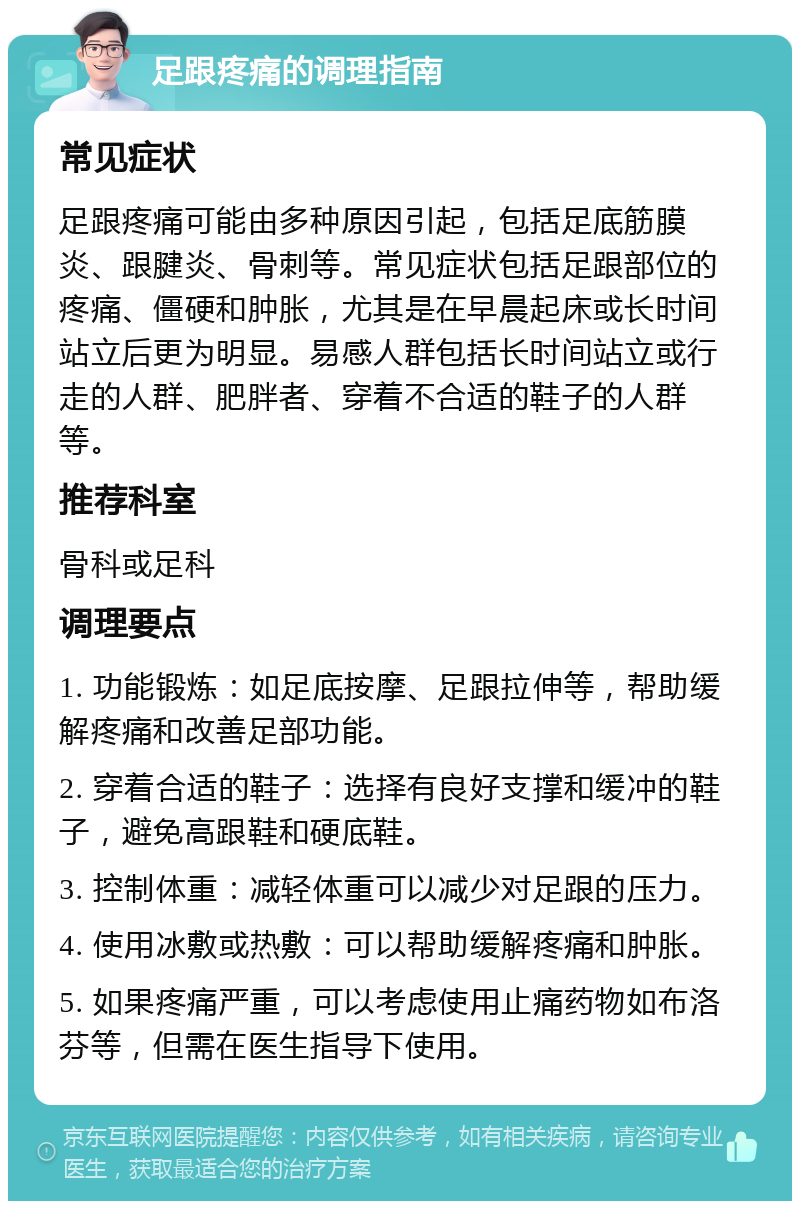 足跟疼痛的调理指南 常见症状 足跟疼痛可能由多种原因引起，包括足底筋膜炎、跟腱炎、骨刺等。常见症状包括足跟部位的疼痛、僵硬和肿胀，尤其是在早晨起床或长时间站立后更为明显。易感人群包括长时间站立或行走的人群、肥胖者、穿着不合适的鞋子的人群等。 推荐科室 骨科或足科 调理要点 1. 功能锻炼：如足底按摩、足跟拉伸等，帮助缓解疼痛和改善足部功能。 2. 穿着合适的鞋子：选择有良好支撑和缓冲的鞋子，避免高跟鞋和硬底鞋。 3. 控制体重：减轻体重可以减少对足跟的压力。 4. 使用冰敷或热敷：可以帮助缓解疼痛和肿胀。 5. 如果疼痛严重，可以考虑使用止痛药物如布洛芬等，但需在医生指导下使用。