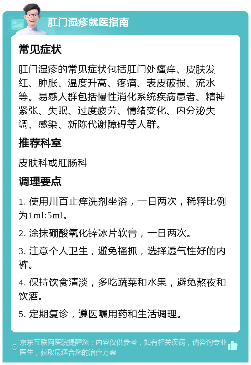 肛门湿疹就医指南 常见症状 肛门湿疹的常见症状包括肛门处瘙痒、皮肤发红、肿胀、温度升高、疼痛、表皮破损、流水等。易感人群包括慢性消化系统疾病患者、精神紧张、失眠、过度疲劳、情绪变化、内分泌失调、感染、新陈代谢障碍等人群。 推荐科室 皮肤科或肛肠科 调理要点 1. 使用川百止痒洗剂坐浴，一日两次，稀释比例为1ml:5ml。 2. 涂抹硼酸氧化锌冰片软膏，一日两次。 3. 注意个人卫生，避免搔抓，选择透气性好的内裤。 4. 保持饮食清淡，多吃蔬菜和水果，避免熬夜和饮酒。 5. 定期复诊，遵医嘱用药和生活调理。