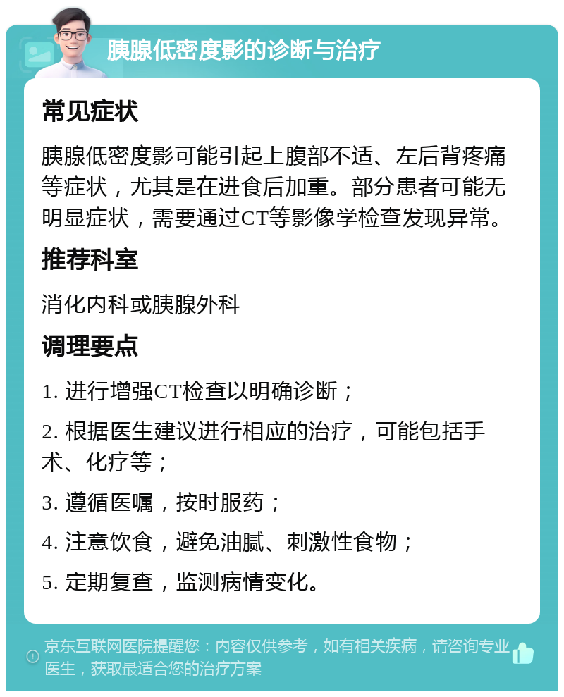 胰腺低密度影的诊断与治疗 常见症状 胰腺低密度影可能引起上腹部不适、左后背疼痛等症状，尤其是在进食后加重。部分患者可能无明显症状，需要通过CT等影像学检查发现异常。 推荐科室 消化内科或胰腺外科 调理要点 1. 进行增强CT检查以明确诊断； 2. 根据医生建议进行相应的治疗，可能包括手术、化疗等； 3. 遵循医嘱，按时服药； 4. 注意饮食，避免油腻、刺激性食物； 5. 定期复查，监测病情变化。