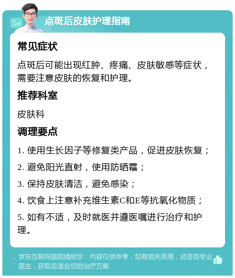 点斑后皮肤护理指南 常见症状 点斑后可能出现红肿、疼痛、皮肤敏感等症状，需要注意皮肤的恢复和护理。 推荐科室 皮肤科 调理要点 1. 使用生长因子等修复类产品，促进皮肤恢复； 2. 避免阳光直射，使用防晒霜； 3. 保持皮肤清洁，避免感染； 4. 饮食上注意补充维生素C和E等抗氧化物质； 5. 如有不适，及时就医并遵医嘱进行治疗和护理。