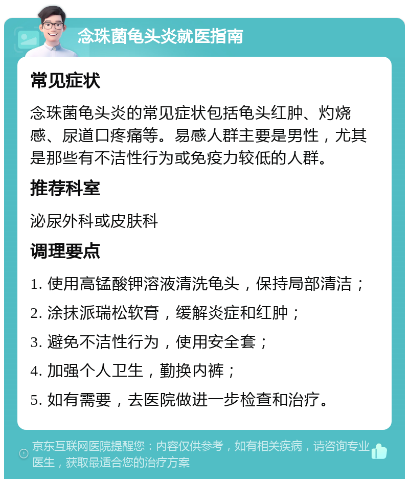 念珠菌龟头炎就医指南 常见症状 念珠菌龟头炎的常见症状包括龟头红肿、灼烧感、尿道口疼痛等。易感人群主要是男性，尤其是那些有不洁性行为或免疫力较低的人群。 推荐科室 泌尿外科或皮肤科 调理要点 1. 使用高锰酸钾溶液清洗龟头，保持局部清洁； 2. 涂抹派瑞松软膏，缓解炎症和红肿； 3. 避免不洁性行为，使用安全套； 4. 加强个人卫生，勤换内裤； 5. 如有需要，去医院做进一步检查和治疗。