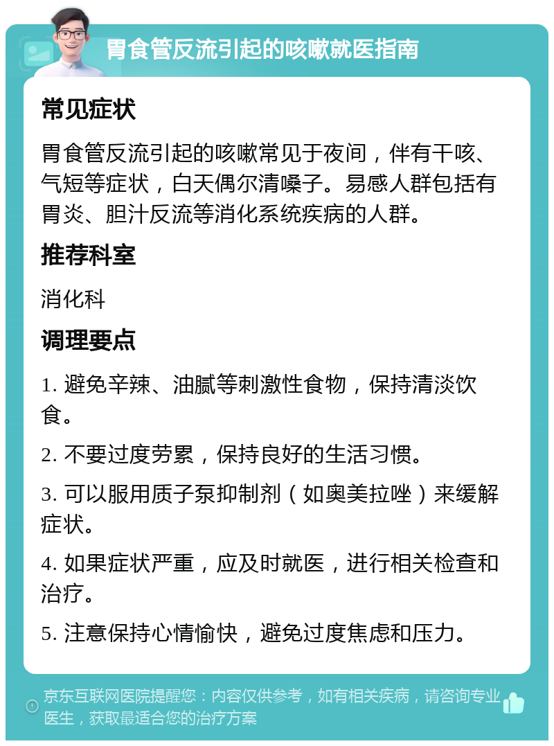 胃食管反流引起的咳嗽就医指南 常见症状 胃食管反流引起的咳嗽常见于夜间，伴有干咳、气短等症状，白天偶尔清嗓子。易感人群包括有胃炎、胆汁反流等消化系统疾病的人群。 推荐科室 消化科 调理要点 1. 避免辛辣、油腻等刺激性食物，保持清淡饮食。 2. 不要过度劳累，保持良好的生活习惯。 3. 可以服用质子泵抑制剂（如奥美拉唑）来缓解症状。 4. 如果症状严重，应及时就医，进行相关检查和治疗。 5. 注意保持心情愉快，避免过度焦虑和压力。