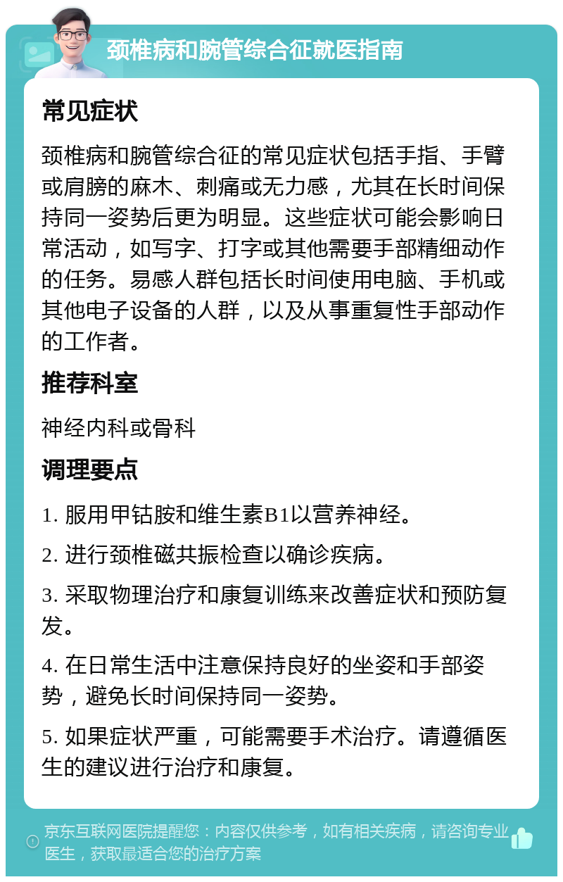 颈椎病和腕管综合征就医指南 常见症状 颈椎病和腕管综合征的常见症状包括手指、手臂或肩膀的麻木、刺痛或无力感，尤其在长时间保持同一姿势后更为明显。这些症状可能会影响日常活动，如写字、打字或其他需要手部精细动作的任务。易感人群包括长时间使用电脑、手机或其他电子设备的人群，以及从事重复性手部动作的工作者。 推荐科室 神经内科或骨科 调理要点 1. 服用甲钴胺和维生素B1以营养神经。 2. 进行颈椎磁共振检查以确诊疾病。 3. 采取物理治疗和康复训练来改善症状和预防复发。 4. 在日常生活中注意保持良好的坐姿和手部姿势，避免长时间保持同一姿势。 5. 如果症状严重，可能需要手术治疗。请遵循医生的建议进行治疗和康复。