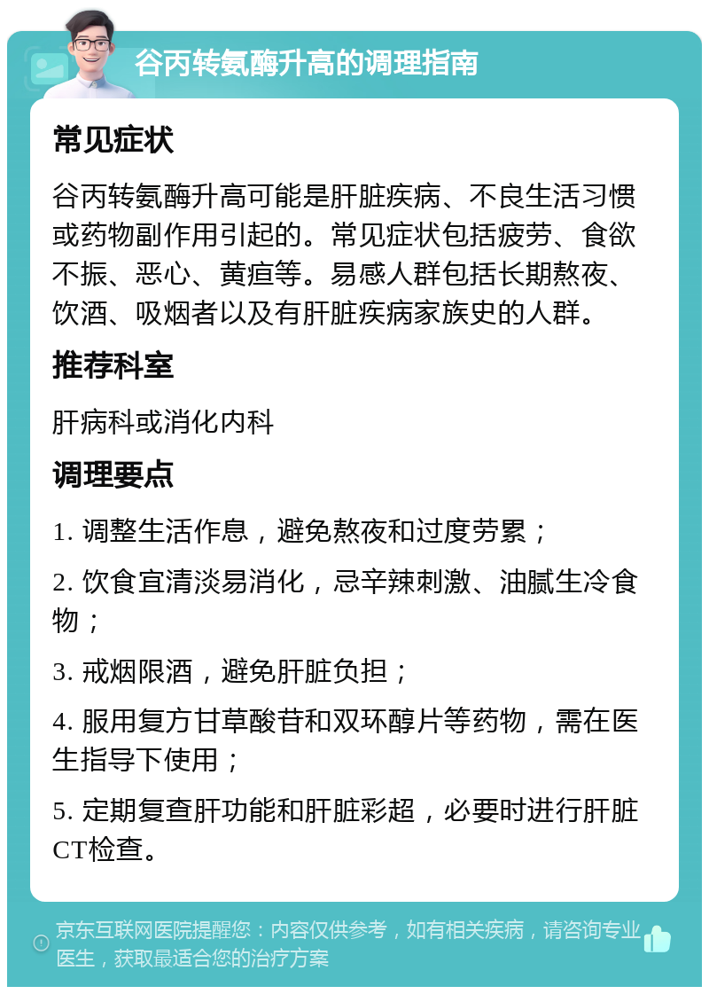 谷丙转氨酶升高的调理指南 常见症状 谷丙转氨酶升高可能是肝脏疾病、不良生活习惯或药物副作用引起的。常见症状包括疲劳、食欲不振、恶心、黄疸等。易感人群包括长期熬夜、饮酒、吸烟者以及有肝脏疾病家族史的人群。 推荐科室 肝病科或消化内科 调理要点 1. 调整生活作息，避免熬夜和过度劳累； 2. 饮食宜清淡易消化，忌辛辣刺激、油腻生冷食物； 3. 戒烟限酒，避免肝脏负担； 4. 服用复方甘草酸苷和双环醇片等药物，需在医生指导下使用； 5. 定期复查肝功能和肝脏彩超，必要时进行肝脏CT检查。