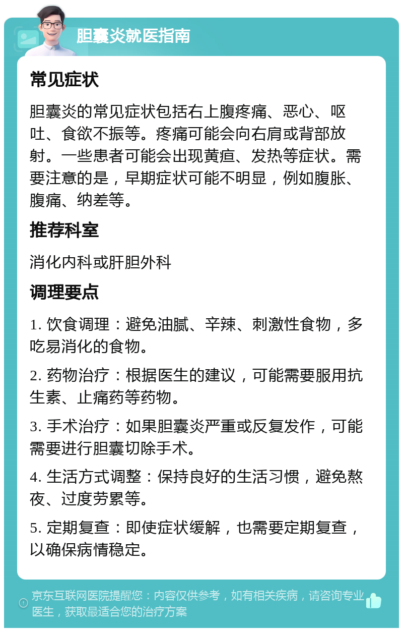 胆囊炎就医指南 常见症状 胆囊炎的常见症状包括右上腹疼痛、恶心、呕吐、食欲不振等。疼痛可能会向右肩或背部放射。一些患者可能会出现黄疸、发热等症状。需要注意的是，早期症状可能不明显，例如腹胀、腹痛、纳差等。 推荐科室 消化内科或肝胆外科 调理要点 1. 饮食调理：避免油腻、辛辣、刺激性食物，多吃易消化的食物。 2. 药物治疗：根据医生的建议，可能需要服用抗生素、止痛药等药物。 3. 手术治疗：如果胆囊炎严重或反复发作，可能需要进行胆囊切除手术。 4. 生活方式调整：保持良好的生活习惯，避免熬夜、过度劳累等。 5. 定期复查：即使症状缓解，也需要定期复查，以确保病情稳定。