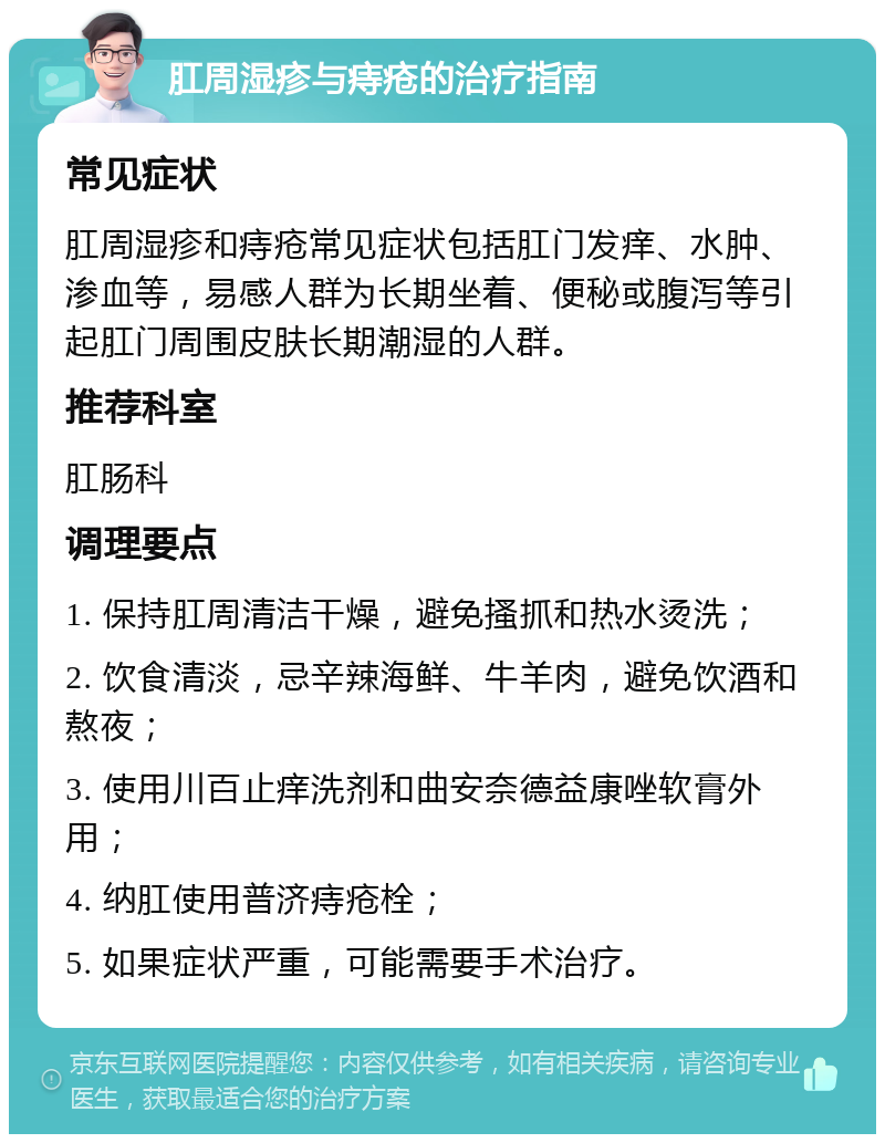 肛周湿疹与痔疮的治疗指南 常见症状 肛周湿疹和痔疮常见症状包括肛门发痒、水肿、渗血等，易感人群为长期坐着、便秘或腹泻等引起肛门周围皮肤长期潮湿的人群。 推荐科室 肛肠科 调理要点 1. 保持肛周清洁干燥，避免搔抓和热水烫洗； 2. 饮食清淡，忌辛辣海鲜、牛羊肉，避免饮酒和熬夜； 3. 使用川百止痒洗剂和曲安奈德益康唑软膏外用； 4. 纳肛使用普济痔疮栓； 5. 如果症状严重，可能需要手术治疗。