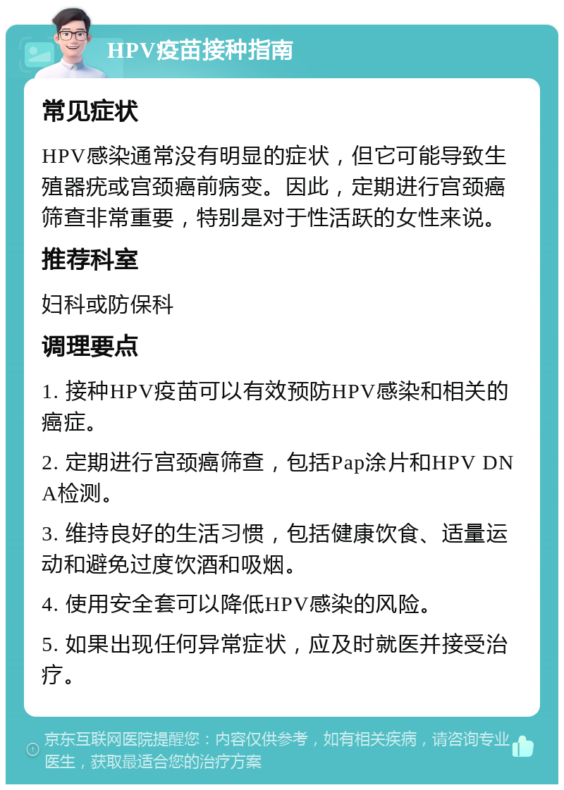 HPV疫苗接种指南 常见症状 HPV感染通常没有明显的症状，但它可能导致生殖器疣或宫颈癌前病变。因此，定期进行宫颈癌筛查非常重要，特别是对于性活跃的女性来说。 推荐科室 妇科或防保科 调理要点 1. 接种HPV疫苗可以有效预防HPV感染和相关的癌症。 2. 定期进行宫颈癌筛查，包括Pap涂片和HPV DNA检测。 3. 维持良好的生活习惯，包括健康饮食、适量运动和避免过度饮酒和吸烟。 4. 使用安全套可以降低HPV感染的风险。 5. 如果出现任何异常症状，应及时就医并接受治疗。