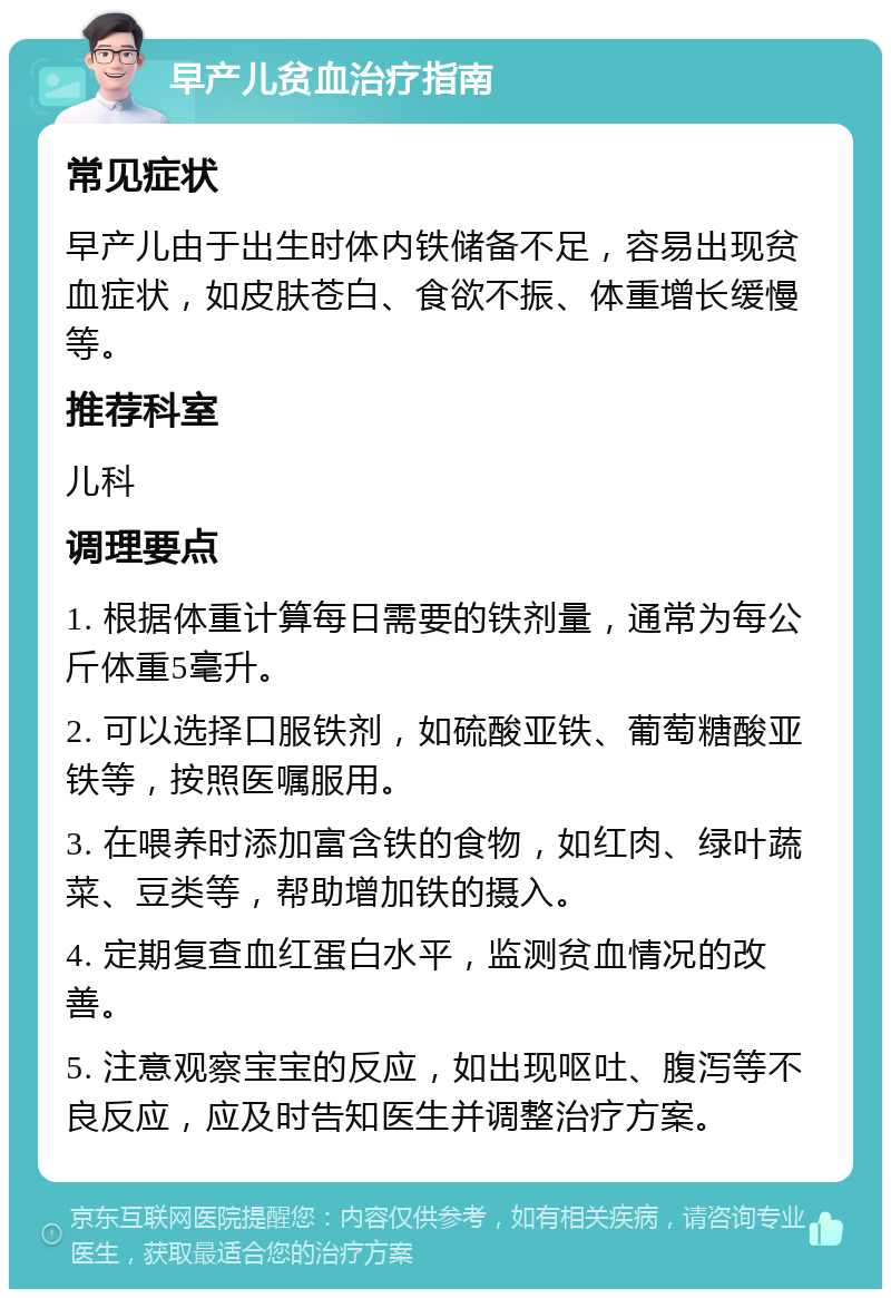 早产儿贫血治疗指南 常见症状 早产儿由于出生时体内铁储备不足，容易出现贫血症状，如皮肤苍白、食欲不振、体重增长缓慢等。 推荐科室 儿科 调理要点 1. 根据体重计算每日需要的铁剂量，通常为每公斤体重5毫升。 2. 可以选择口服铁剂，如硫酸亚铁、葡萄糖酸亚铁等，按照医嘱服用。 3. 在喂养时添加富含铁的食物，如红肉、绿叶蔬菜、豆类等，帮助增加铁的摄入。 4. 定期复查血红蛋白水平，监测贫血情况的改善。 5. 注意观察宝宝的反应，如出现呕吐、腹泻等不良反应，应及时告知医生并调整治疗方案。