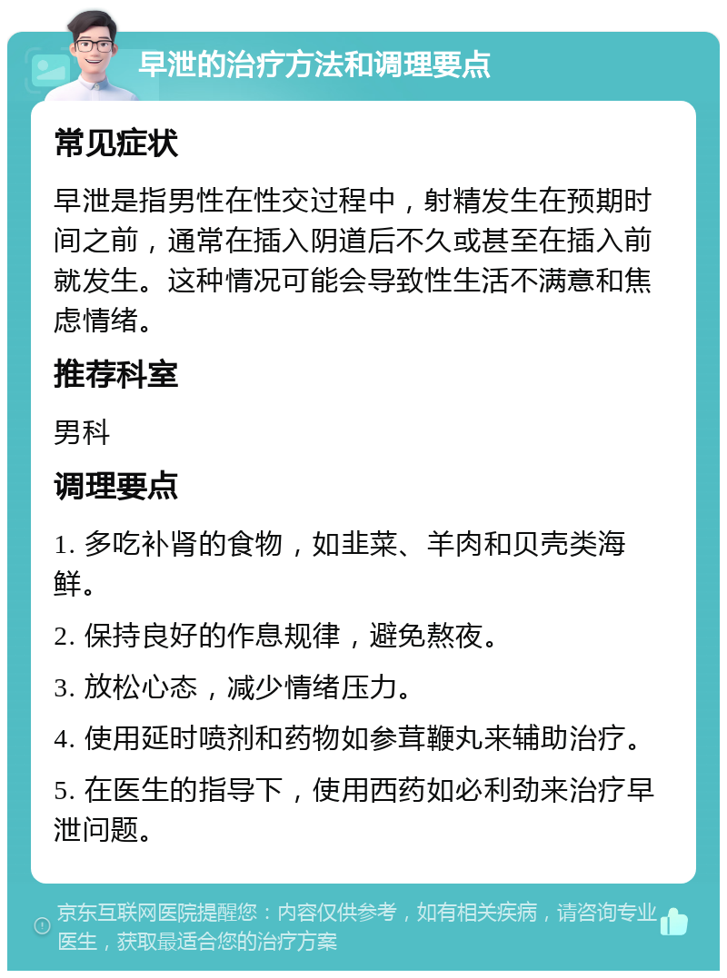 早泄的治疗方法和调理要点 常见症状 早泄是指男性在性交过程中，射精发生在预期时间之前，通常在插入阴道后不久或甚至在插入前就发生。这种情况可能会导致性生活不满意和焦虑情绪。 推荐科室 男科 调理要点 1. 多吃补肾的食物，如韭菜、羊肉和贝壳类海鲜。 2. 保持良好的作息规律，避免熬夜。 3. 放松心态，减少情绪压力。 4. 使用延时喷剂和药物如参茸鞭丸来辅助治疗。 5. 在医生的指导下，使用西药如必利劲来治疗早泄问题。