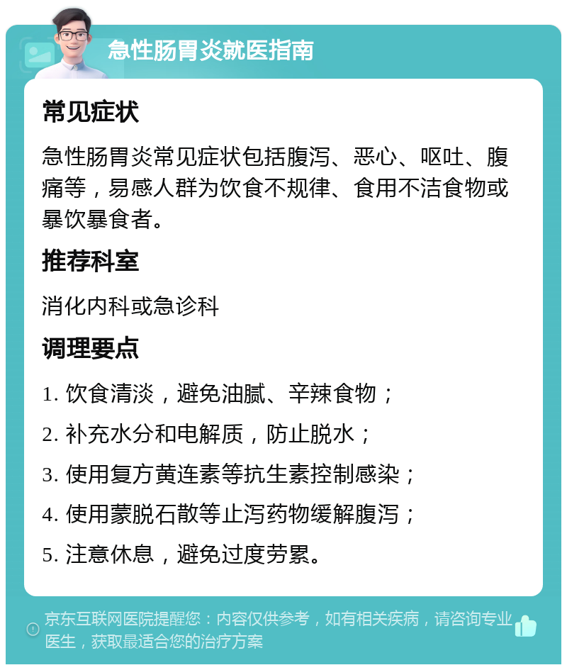 急性肠胃炎就医指南 常见症状 急性肠胃炎常见症状包括腹泻、恶心、呕吐、腹痛等，易感人群为饮食不规律、食用不洁食物或暴饮暴食者。 推荐科室 消化内科或急诊科 调理要点 1. 饮食清淡，避免油腻、辛辣食物； 2. 补充水分和电解质，防止脱水； 3. 使用复方黄连素等抗生素控制感染； 4. 使用蒙脱石散等止泻药物缓解腹泻； 5. 注意休息，避免过度劳累。