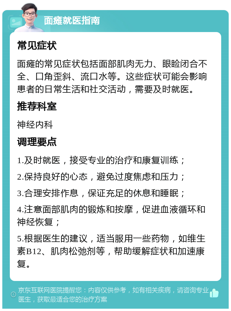 面瘫就医指南 常见症状 面瘫的常见症状包括面部肌肉无力、眼睑闭合不全、口角歪斜、流口水等。这些症状可能会影响患者的日常生活和社交活动，需要及时就医。 推荐科室 神经内科 调理要点 1.及时就医，接受专业的治疗和康复训练； 2.保持良好的心态，避免过度焦虑和压力； 3.合理安排作息，保证充足的休息和睡眠； 4.注意面部肌肉的锻炼和按摩，促进血液循环和神经恢复； 5.根据医生的建议，适当服用一些药物，如维生素B12、肌肉松弛剂等，帮助缓解症状和加速康复。